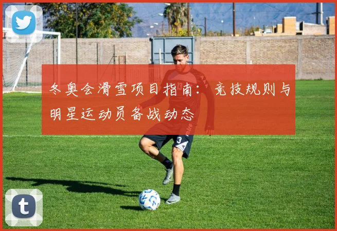 冬奥会滑雪项目指南：竞技规则与明星运动员备战动态
