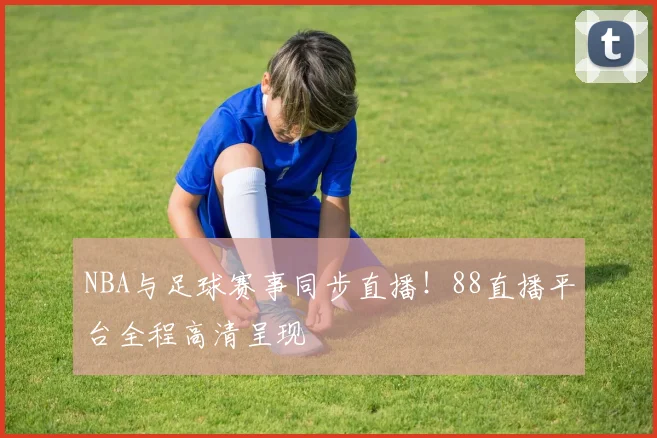 NBA与足球赛事同步直播！88直播平台全程高清呈现