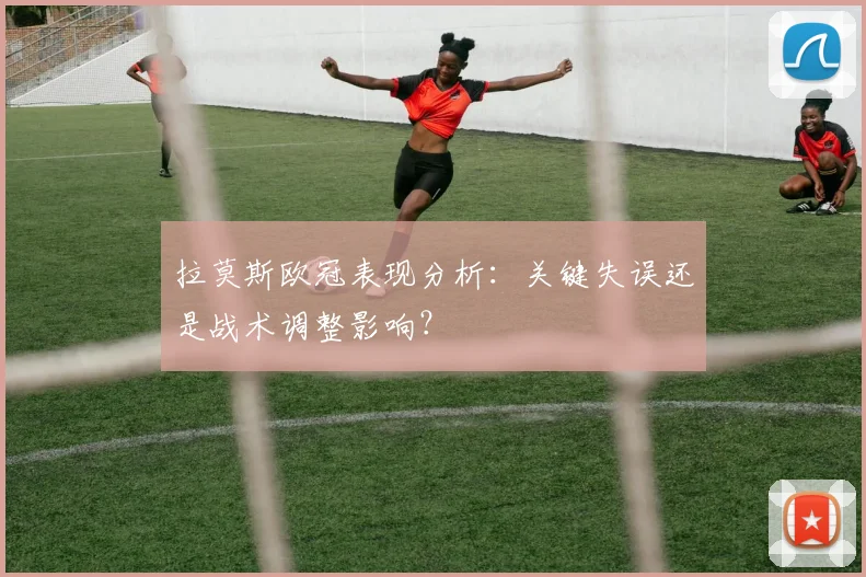 拉莫斯欧冠表现分析：关键失误还是战术调整影响？