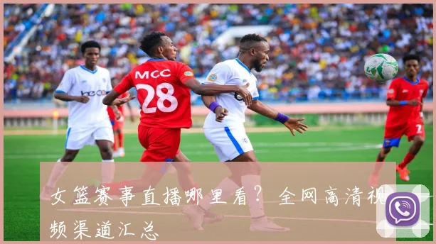 女篮赛事直播哪里看?全网高清视频渠道汇总
