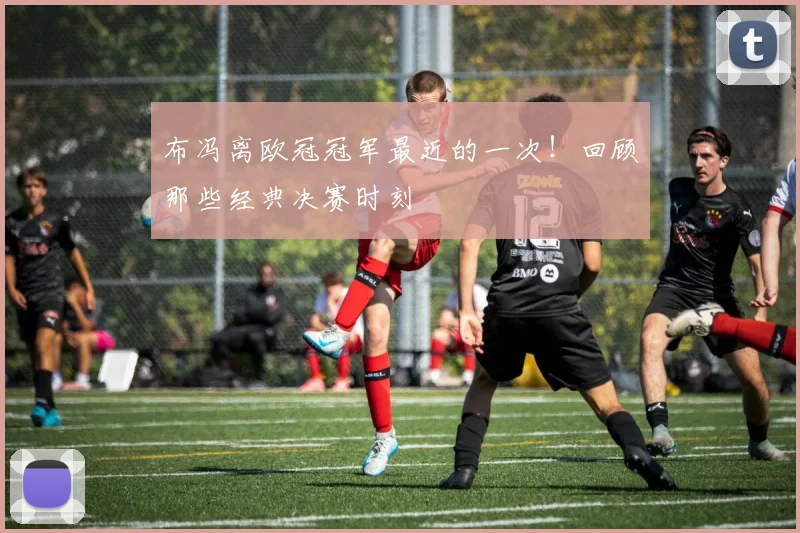 布冯离欧冠冠军最近的一次！回顾那些经典决赛时刻