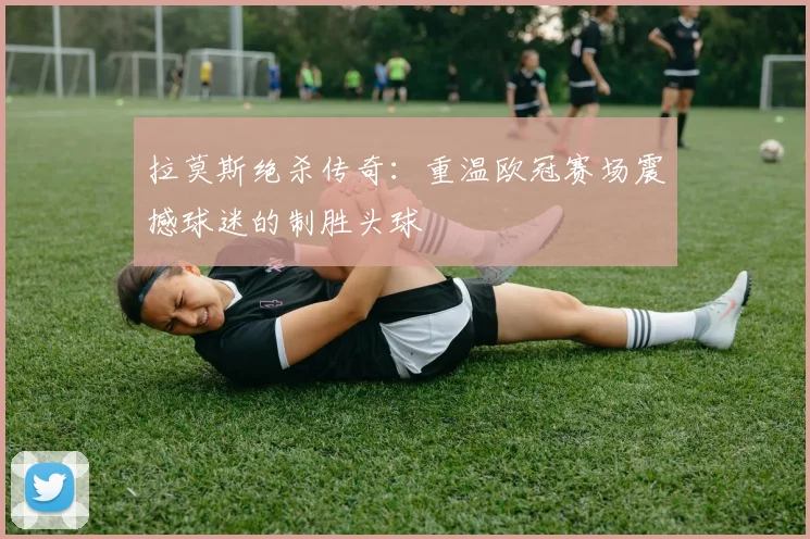 拉莫斯绝杀传奇：重温欧冠赛场震撼球迷的制胜头球