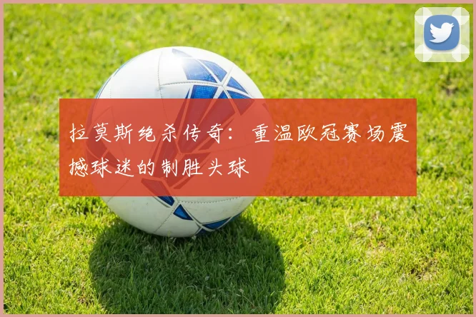 拉莫斯绝杀传奇：重温欧冠赛场震撼球迷的制胜头球