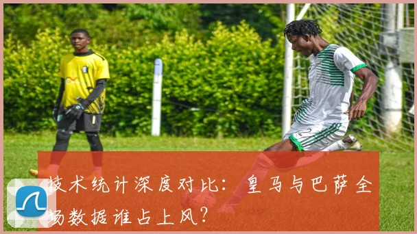 技术统计深度对比:皇马与巴萨全场数据谁占上风?