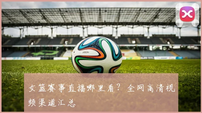 女篮赛事直播哪里看?全网高清视频渠道汇总